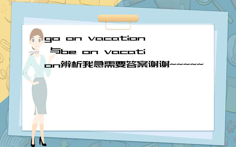 go on vacation 与be on vacation辨析我急需要答案谢谢~~~~~