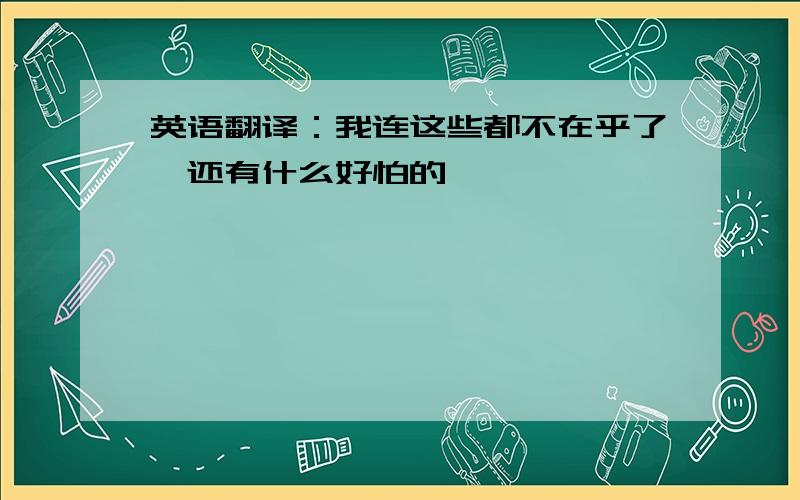 英语翻译：我连这些都不在乎了,还有什么好怕的