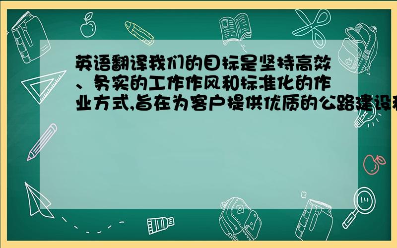 英语翻译我们的目标是坚持高效、务实的工作作风和标准化的作业方式,旨在为客户提供优质的公路建设和养护所需的物资和服务.优秀的员工是我们公司最宝贵的资产.公司要求每一位员工在