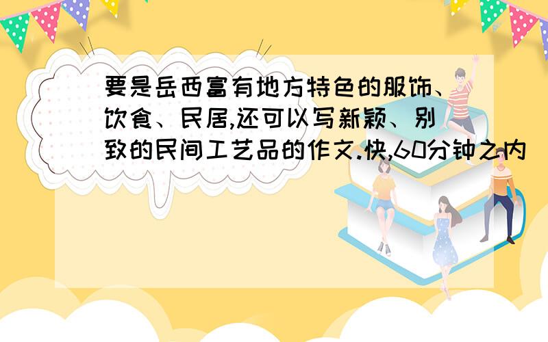 要是岳西富有地方特色的服饰、饮食、民居,还可以写新颖、别致的民间工艺品的作文.快,60分钟之内