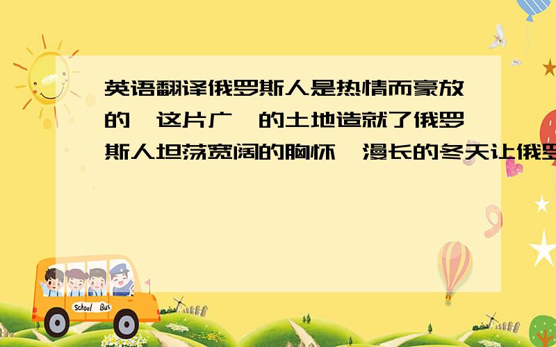 英语翻译俄罗斯人是热情而豪放的,这片广袤的土地造就了俄罗斯人坦荡宽阔的胸怀,漫长的冬天让俄罗斯人对大自然充满了热爱,他们用音乐与舞蹈来表达内心对生活的热情；俄罗斯人同样是