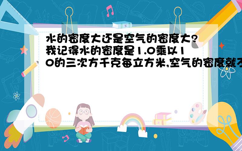 水的密度大还是空气的密度大?我记得水的密度是1.0乘以10的三次方千克每立方米,空气的密度就不知道了．还有,液体密度的大小是根据液体中分子间相距面积的大小而定的吗?这个我们还没学,