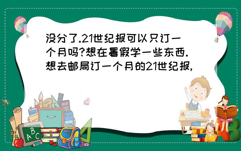 没分了.21世纪报可以只订一个月吗?想在暑假学一些东西.想去邮局订一个月的21世纪报,