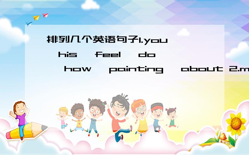 排列几个英语句子1.you ,his ,feel ,do ,how ,painting ,about 2.me ,music ,makes ,want ,leave ,sad ,to3.i ,he ,me ,said ,walked ,school ,to ,with4.are ,black ,yours ,shoes ,the