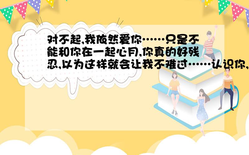 对不起,我依然爱你……只是不能和你在一起心月,你真的好残忍,以为这样就会让我不难过……认识你,真的是个缘分,你真的好自私,好残忍……这句话说的真的很对：为什么明明相爱的人却不