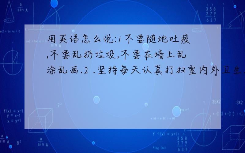 用英语怎么说:1不要随地吐痰,不要乱扔垃圾,不要在墙上乱涂乱画.2 .坚持每天认真打扫室内外卫生.