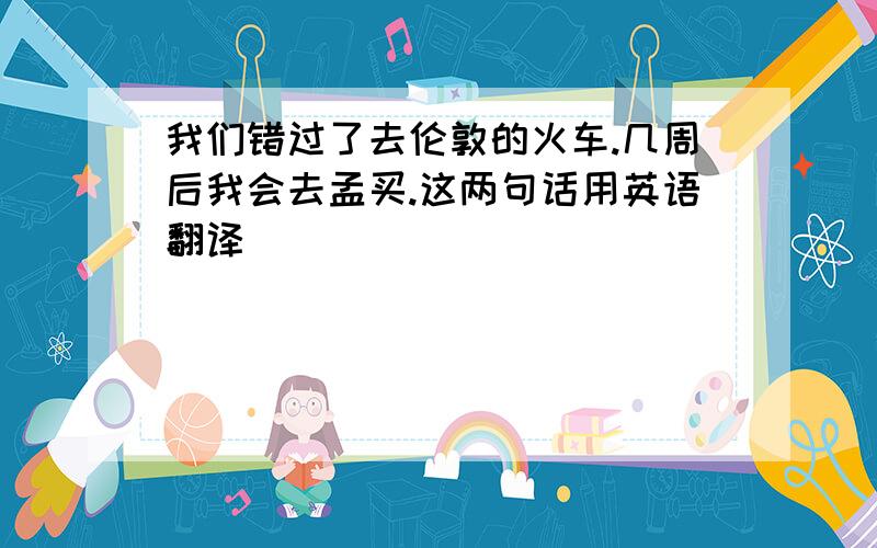 我们错过了去伦敦的火车.几周后我会去孟买.这两句话用英语翻译