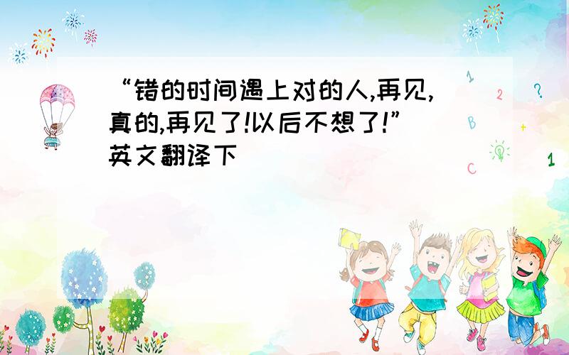 “错的时间遇上对的人,再见,真的,再见了!以后不想了!”英文翻译下