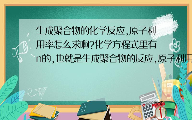 生成聚合物的化学反应,原子利用率怎么求啊?化学方程式里有n的,也就是生成聚合物的反应,原子利用率怎么求啊,原子经济性怎么算?反应式左边不是聚合物,没有n,右边是聚合物,有n的,怎么求原