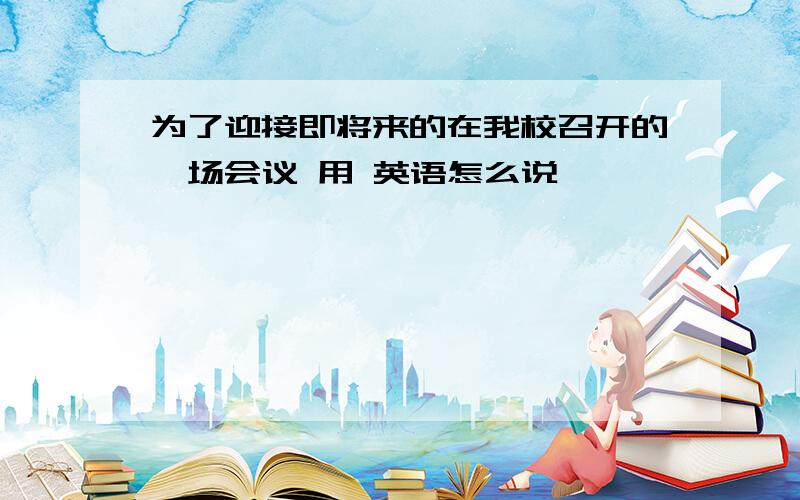 为了迎接即将来的在我校召开的一场会议 用 英语怎么说