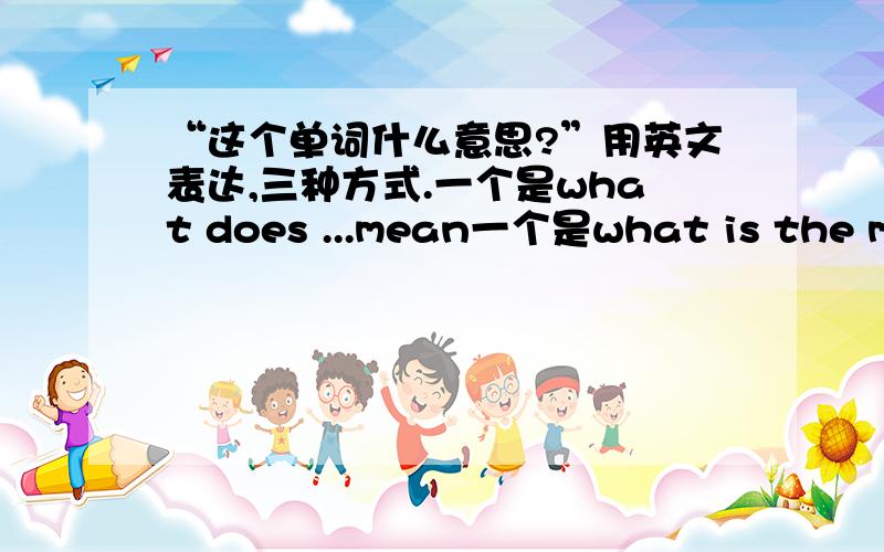 “这个单词什么意思?”用英文表达,三种方式.一个是what does ...mean一个是what is the meaning of ...还有一种用mean by怎么表示?如还有其他的表述方法,也麻烦写出来了哈