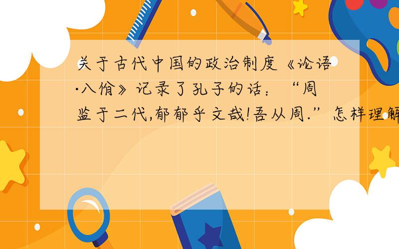 关于古代中国的政治制度《论语·八佾》记录了孔子的话：“周监于二代,郁郁乎文哉!吾从周.”怎样理解孔子的这句话?有人根据这句话判定孔子是一个主张历史倒退的人,你同意这种观点吗?