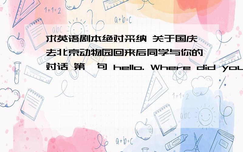 求英语剧本绝对采纳 关于国庆去北京动物园回来后同学与你的对话 第一句 hello. Where did you go in this Nataonar Day5 6句就可以