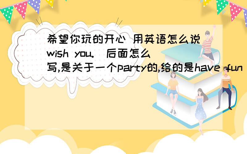 希望你玩的开心 用英语怎么说wish you.(后面怎么写,是关于一个party的,给的是have fun)