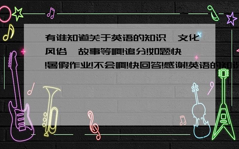 有谁知道关于英语的知识、文化风俗、故事等啊!追分!如题快!暑假作业!不会啊!快回答!感谢!英语的知识、文化、风俗、故事!要明确的,这样子写：小知识：文化风俗：故事：越准确越好啊!拜