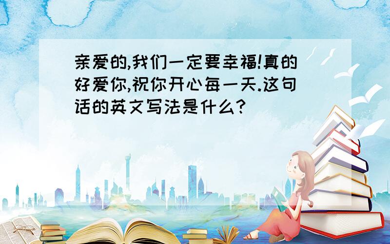 亲爱的,我们一定要幸福!真的好爱你,祝你开心每一天.这句话的英文写法是什么?