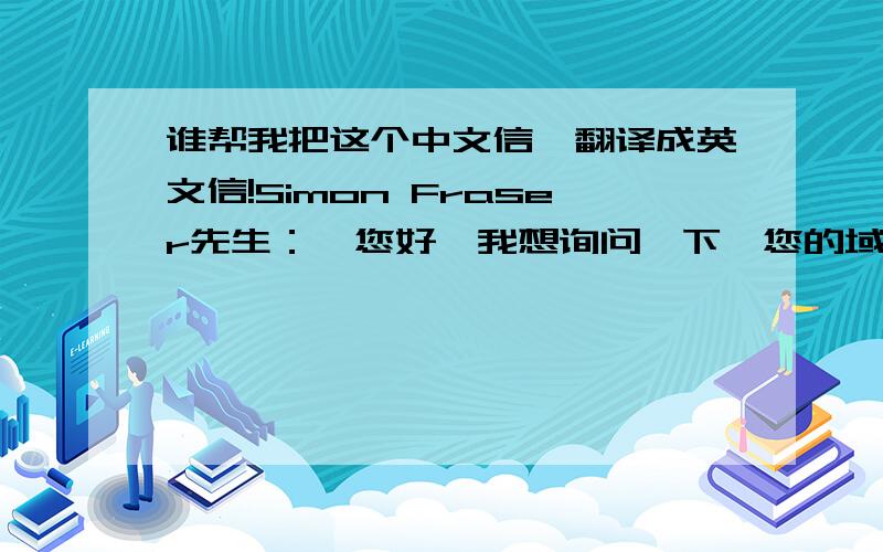 谁帮我把这个中文信,翻译成英文信!Simon Fraser先生：  您好,我想询问一下,您的域名XXX.COM出售吗?如果出售,是什么价格?（这个人全名是Simon Fraser,在 澳大利亚 昆士兰州）谁帮我把上面简单的几