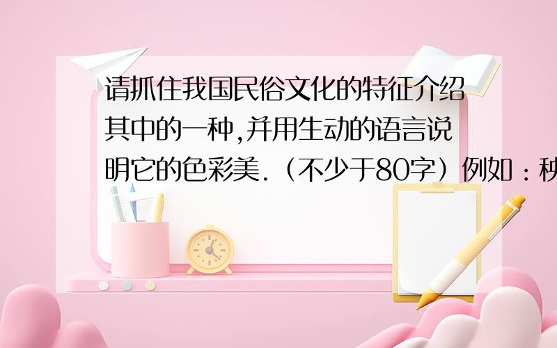 请抓住我国民俗文化的特征介绍其中的一种,并用生动的语言说明它的色彩美.（不少于80字）例如：秧歌是我国农村流行的一种民间舞蹈.它在色彩的运用上,体现了鲜明的民族风格.扭秧歌时人