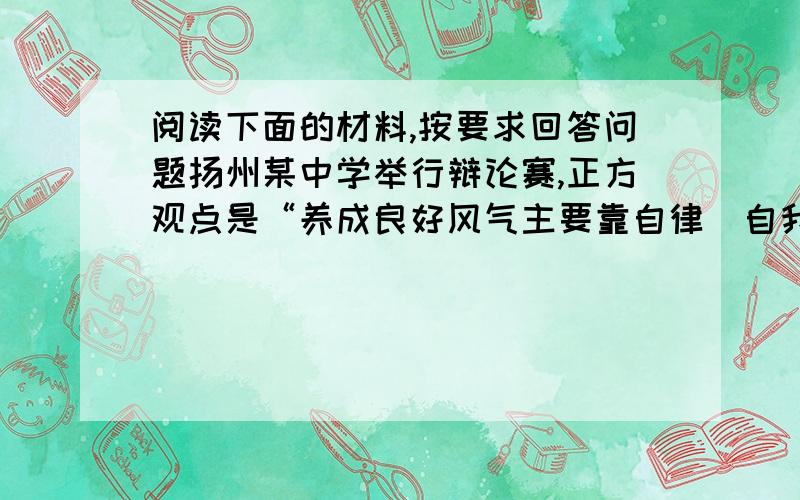 阅读下面的材料,按要求回答问题扬州某中学举行辩论赛,正方观点是“养成良好风气主要靠自律（自我约束）”；反方的观点是“养成良好风气主要靠他律（他人约束）”.辩论时,反方突然这