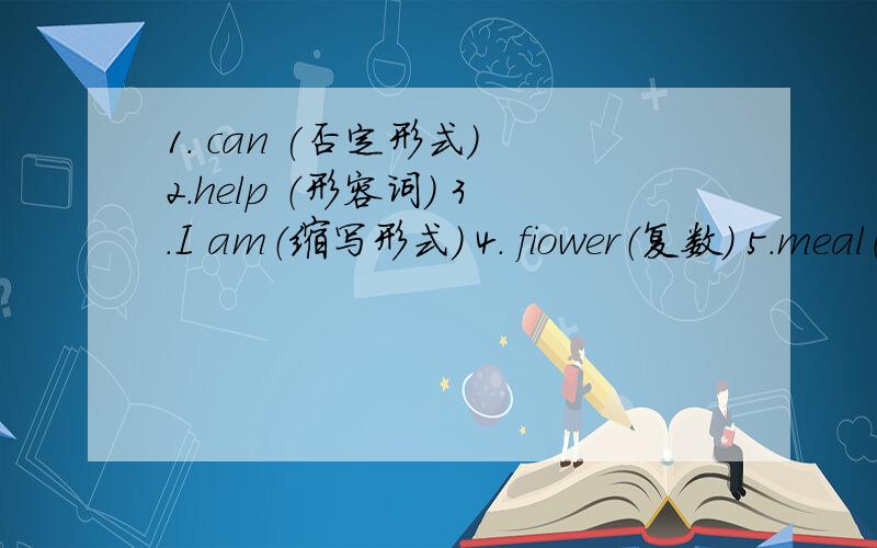 1. can (否定形式） 2.help （形容词） 3.I am（缩写形式） 4. fiower（复数） 5.meal（复数）6.dish(复数)