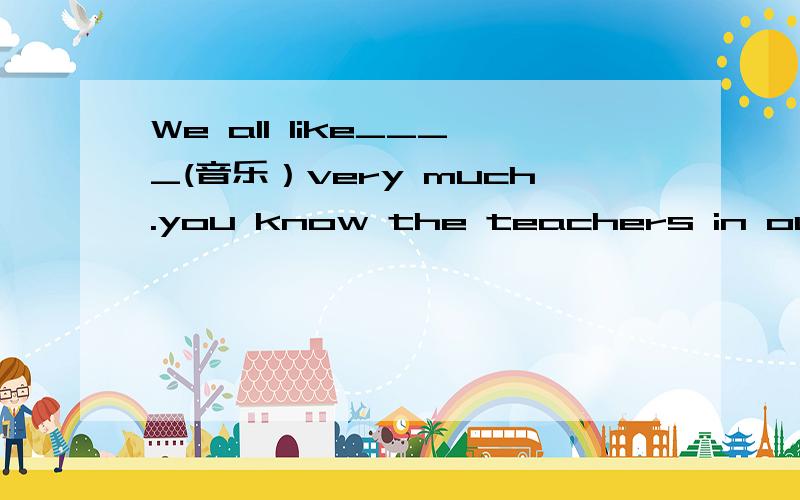 We all like____(音乐）very much.you know the teachers in our school are all______(fun)to us.Where ____he come from.(is,are,do,does)I go to school___ ____ ____.(和朋友一起）Millie is a member of____ ____ ____(阅读兴趣小组）.