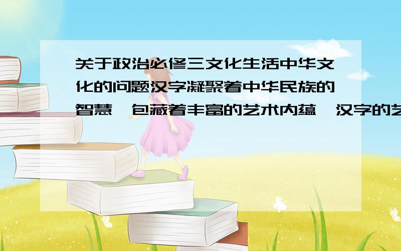 关于政治必修三文化生活中华文化的问题汉字凝聚着中华民族的智慧,包藏着丰富的艺术内蕴,汉字的艺术内蕴大致包含形美、义美、意美、情美几个方面.汉子无穷的生命力主要体现在汉语的