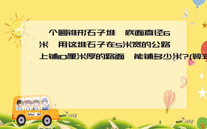 一个圆锥形石子堆,底面直径6米,用这堆石子在5米宽的公路上铺10厘米厚的路面,能铺多少米?(算式)谢谢了!