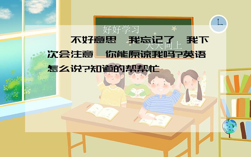 噢,不好意思,我忘记了,我下次会注意,你能原谅我吗?英语怎么说?知道的帮帮忙