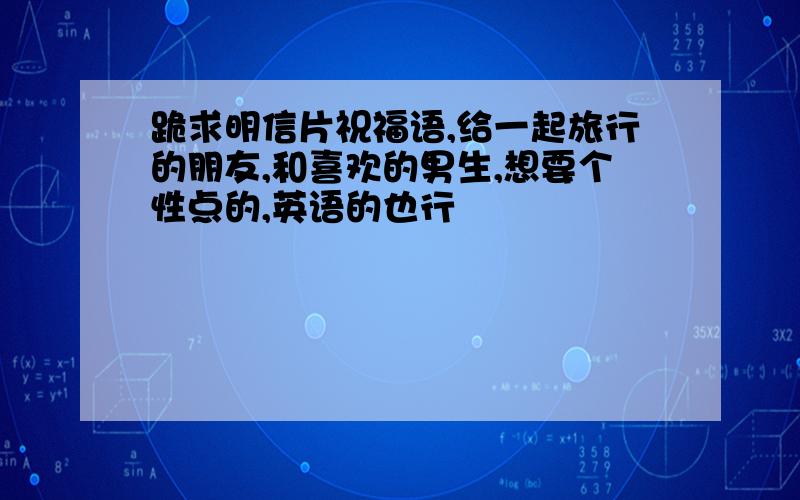 跪求明信片祝福语,给一起旅行的朋友,和喜欢的男生,想要个性点的,英语的也行