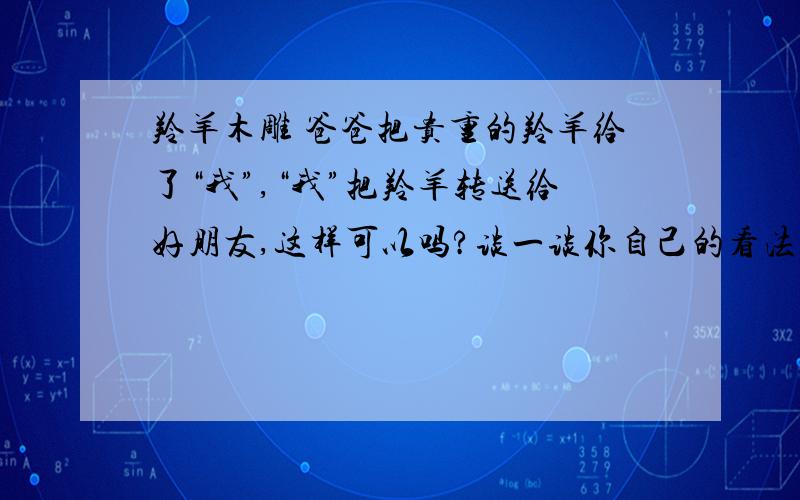 羚羊木雕 爸爸把贵重的羚羊给了“我”,“我”把羚羊转送给好朋友,这样可以吗?谈一谈你自己的看法.