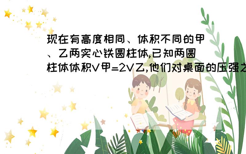 现在有高度相同、体积不同的甲、乙两实心铁圆柱体,已知两圆柱体体积V甲=2V乙,他们对桌面的压强之比（ ）A.1：1 B.2：1 C.4：1 D.1：2