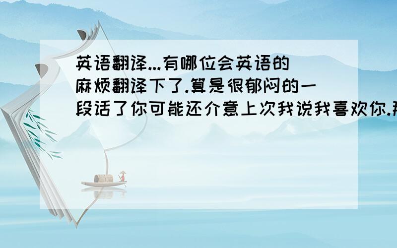 英语翻译...有哪位会英语的麻烦翻译下了.算是很郁闷的一段话了你可能还介意上次我说我喜欢你.那天我只是心情不好所以一时冲动.最近我们见面可能有点尴尬.我有时候找你也是想和你说叫