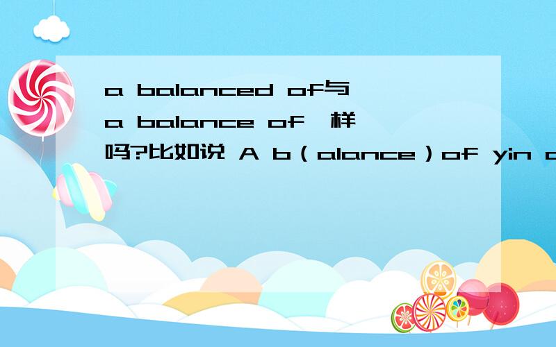 a balanced of与a balance of一样吗?比如说 A b（alance）of yin and yang,可以是balanced吗?