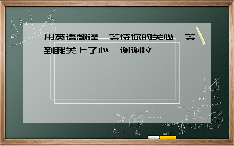 用英语翻译,等待你的关心,等到我关上了心…谢谢拉