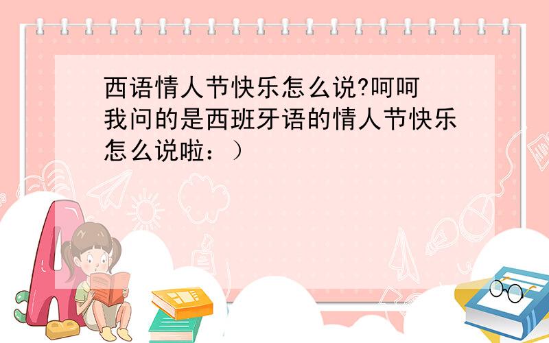 西语情人节快乐怎么说?呵呵 我问的是西班牙语的情人节快乐怎么说啦：）