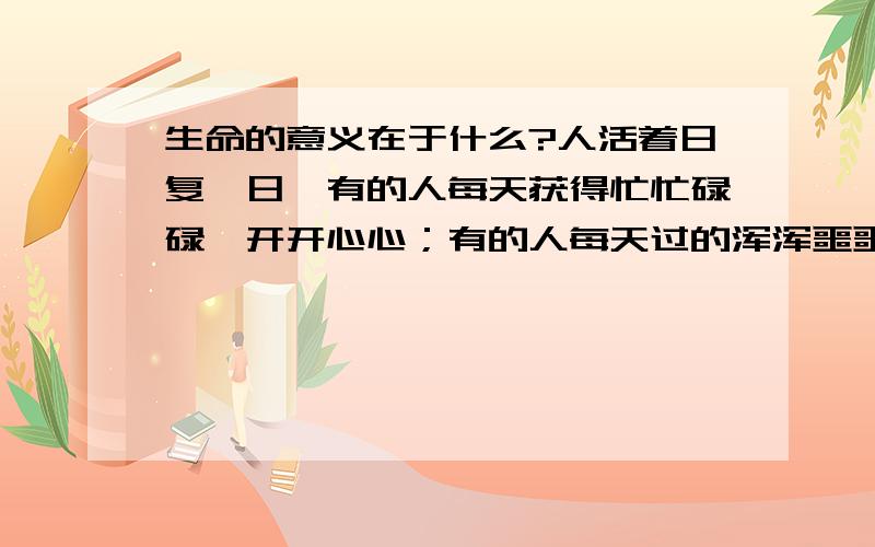 生命的意义在于什么?人活着日复一日,有的人每天获得忙忙碌碌,开开心心；有的人每天过的浑浑噩噩,无所事事,漫无目的；有的人只是每天机械的重复着生活!那么你觉得,生命的价值在于什么