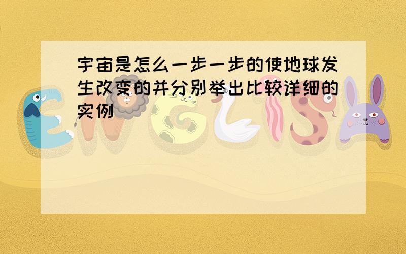 宇宙是怎么一步一步的使地球发生改变的并分别举出比较详细的实例