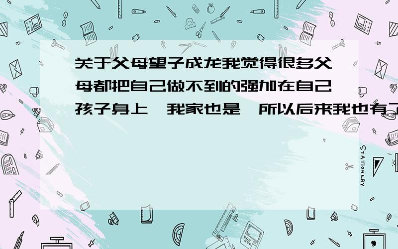 关于父母望子成龙我觉得很多父母都把自己做不到的强加在自己孩子身上,我家也是,所以后来我也有了一个想法,我靠自己完成一生的梦想,我不要孩子,即使结了婚我也不要.（男）.但是我父母