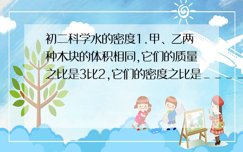 初二科学水的密度1.甲、乙两种木块的体积相同,它们的质量之比是3比2,它们的密度之比是＿＿＿＿＿.若把甲木块截去一半,乙木块截去三分之二,那么两块木块剩余部分的密度之比是＿＿＿＿