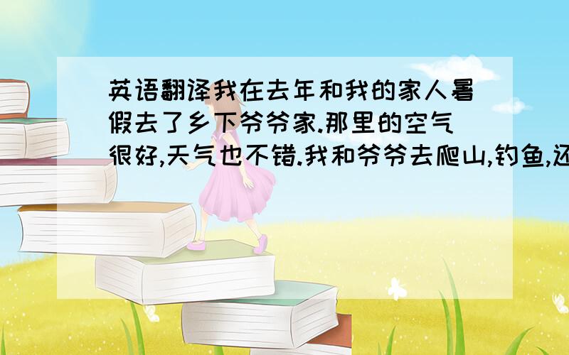 英语翻译我在去年和我的家人暑假去了乡下爷爷家.那里的空气很好,天气也不错.我和爷爷去爬山,钓鱼,还和堂弟去游泳.奶奶每天都给我们做好吃的食物,我们过得很愉快.】