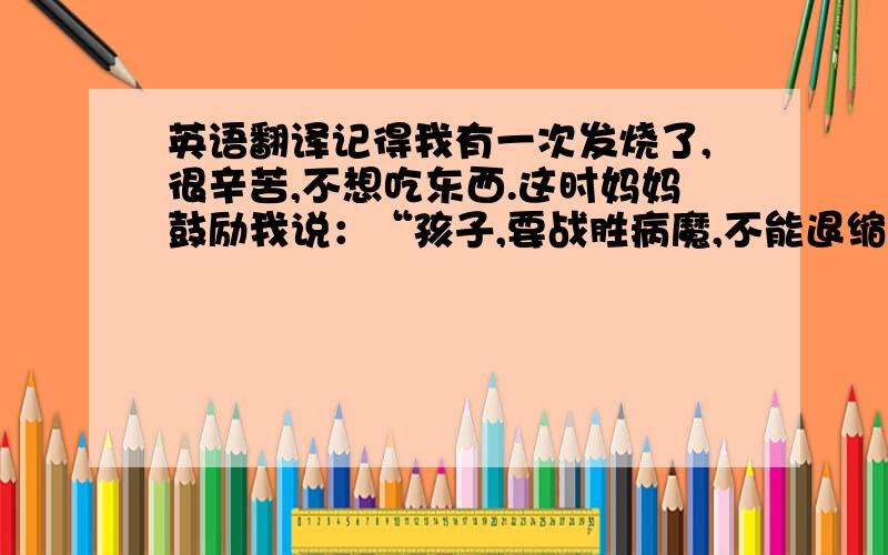 英语翻译记得我有一次发烧了,很辛苦,不想吃东西.这时妈妈鼓励我说：“孩子,要战胜病魔,不能退缩.”我立刻充满信心,经过几天的休息,终于康复了.通过这件事后我明白：面对病魔要坚强才