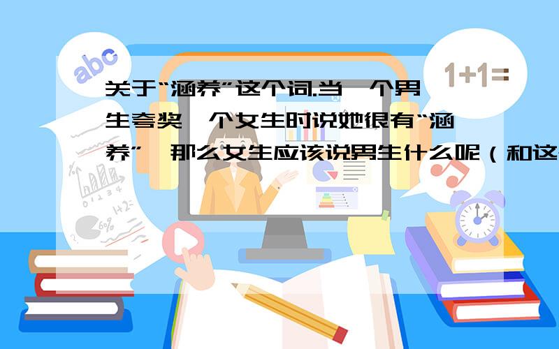 关于“涵养”这个词.当一个男生夸奖一个女生时说她很有“涵养”,那么女生应该说男生什么呢（和这个词很相近的）?