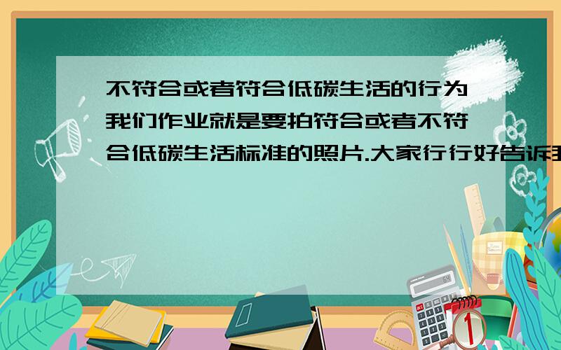 不符合或者符合低碳生活的行为我们作业就是要拍符合或者不符合低碳生活标准的照片.大家行行好告诉我有什么好拍的呢?要在生活中哦!不要给我找一些特别难拍到的...