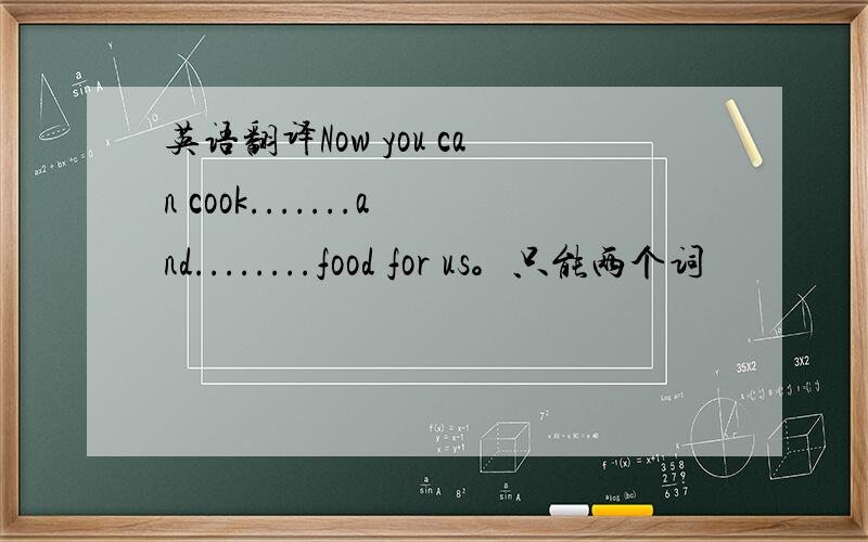 英语翻译Now you can cook.......and........food for us。只能两个词