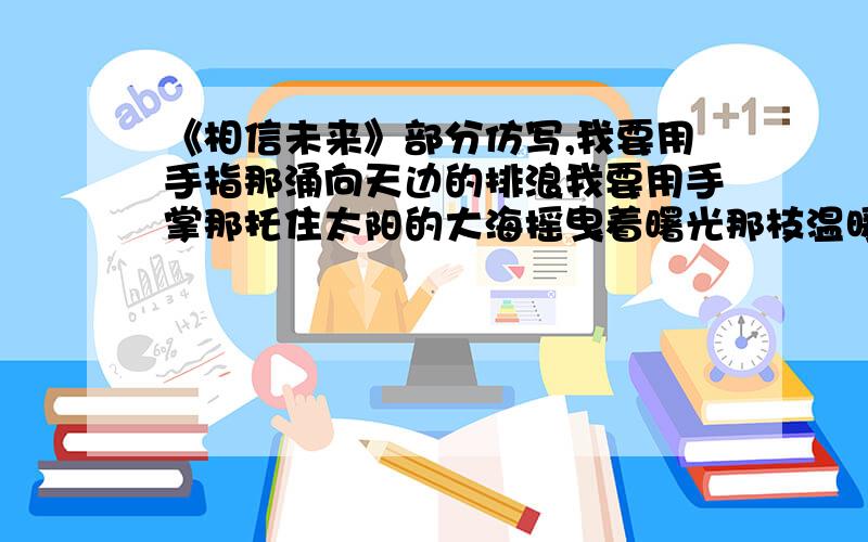 《相信未来》部分仿写,我要用手指那涌向天边的排浪我要用手掌那托住太阳的大海摇曳着曙光那枝温暖漂亮的笔杆用孩子的笔体写下：相信未来麻烦按这段的格式意象帮我仿写一下~