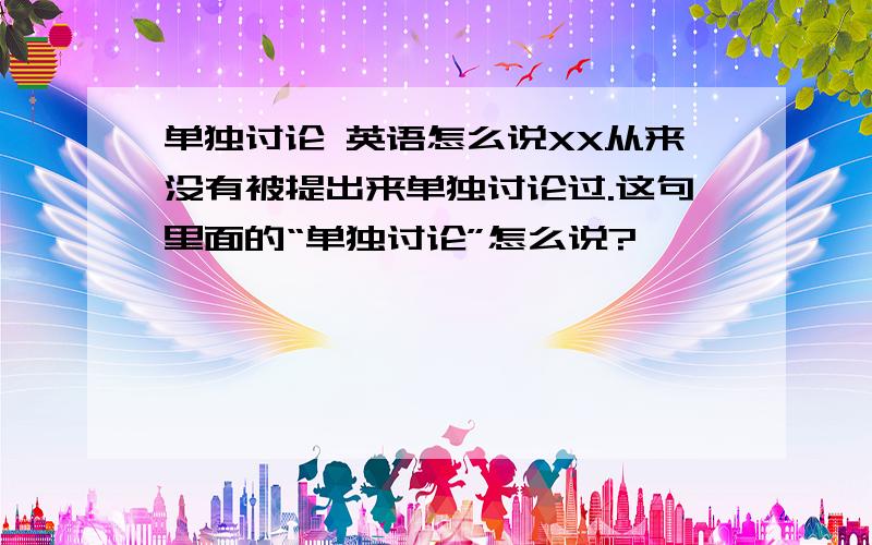 单独讨论 英语怎么说XX从来没有被提出来单独讨论过.这句里面的“单独讨论”怎么说?