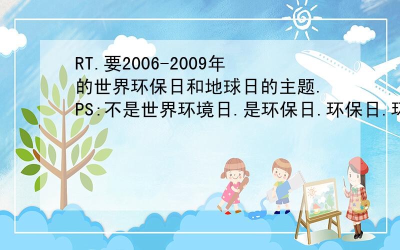 RT.要2006-2009年的世界环保日和地球日的主题.PS:不是世界环境日.是环保日.环保日.环保日.!