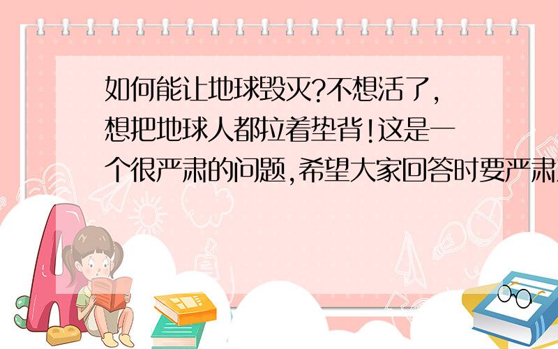 如何能让地球毁灭?不想活了,想把地球人都拉着垫背!这是一个很严肃的问题,希望大家回答时要严肃对待!