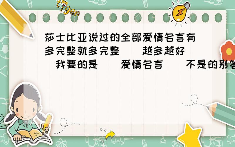 莎士比亚说过的全部爱情名言有多完整就多完整``越多越好``我要的是``爱情名言``不是的别答`