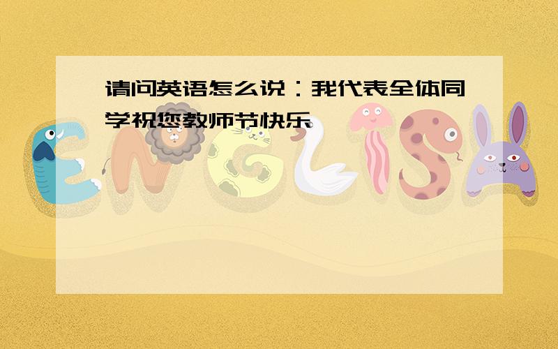 请问英语怎么说：我代表全体同学祝您教师节快乐